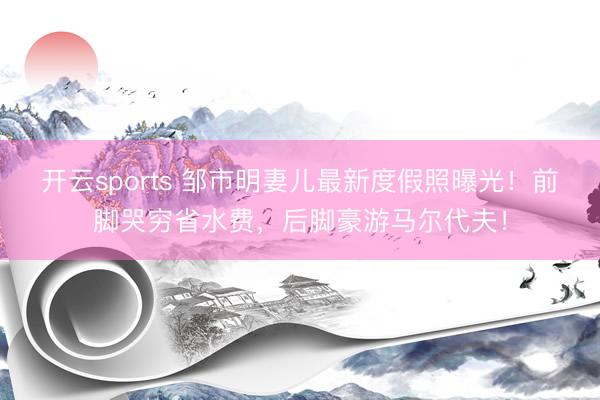 开云sports 邹市明妻儿最新度假照曝光!前脚哭穷省水费,后脚豪游马尔代夫!
