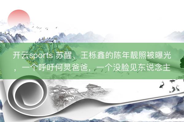 开云sports 苏醒、王栎鑫的陈年靓照被曝光,一个呼吁何炅爸爸,一个没脸见东说念主