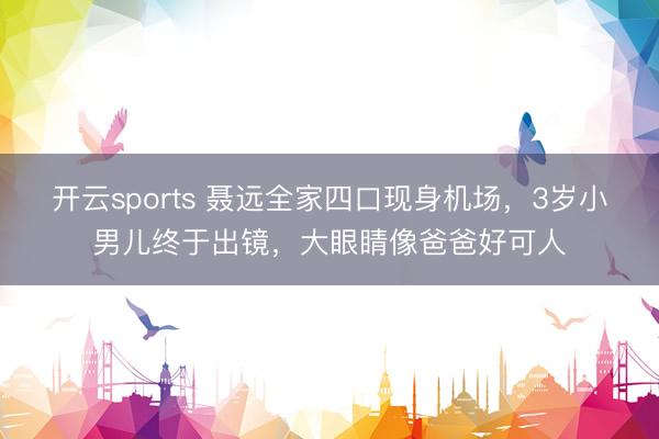 开云sports 聂远全家四口现身机场，3岁小男儿终于出镜，大眼睛像爸爸好可人