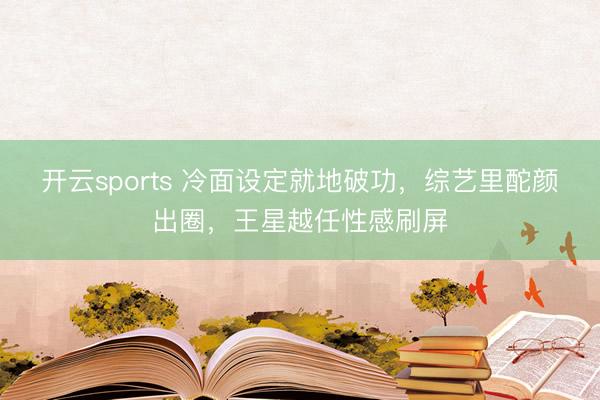 开云sports 冷面设定就地破功，综艺里酡颜出圈，王星越任性感刷屏