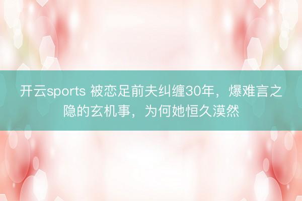 开云sports 被恋足前夫纠缠30年，爆难言之隐的玄机事，为何她恒久漠然