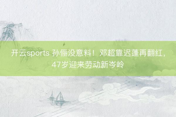 开云sports 孙俪没意料！邓超靠迟蓬再翻红，47岁迎来劳动新岑岭