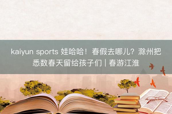 kaiyun sports 娃哈哈！春假去哪儿？滁州把悉数春天留给孩子们 | 春游江淮