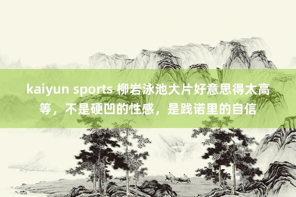 kaiyun sports 柳岩泳池大片好意思得太高等，不是硬凹的性感，是践诺里的自信