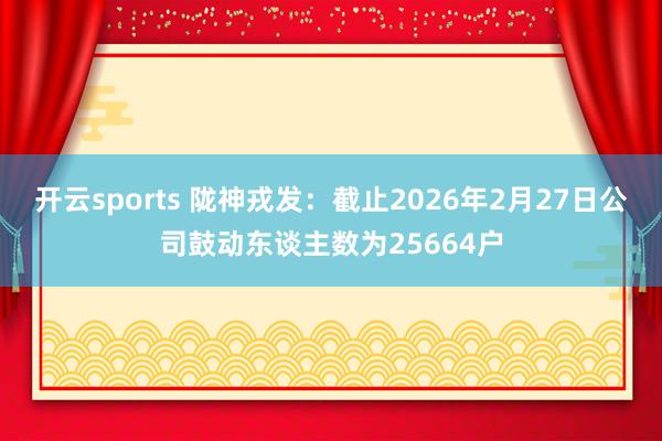 开云sports 陇神戎发：截止2026年2月27日公司鼓动东谈主数为25664户