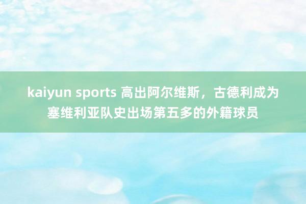 kaiyun sports 高出阿尔维斯，古德利成为塞维利亚队史出场第五多的外籍球员