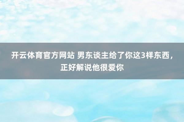 开云体育官方网站 男东谈主给了你这3样东西，正好解说他很爱你