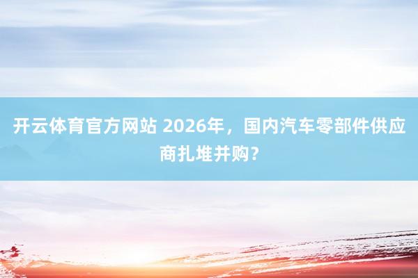 开云体育官方网站 2026年，国内汽车零部件供应商扎堆并购？
