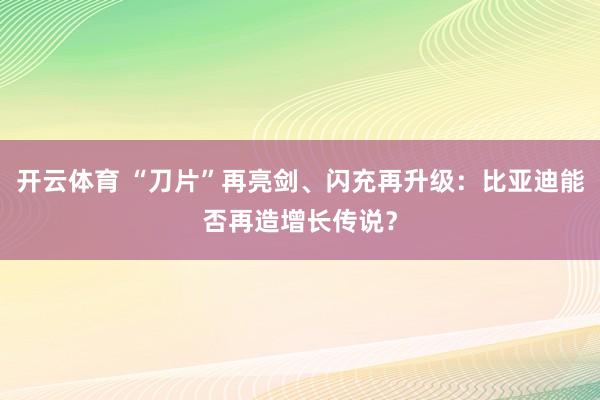 开云体育 “刀片”再亮剑、闪充再升级：比亚迪能否再造增长传说？