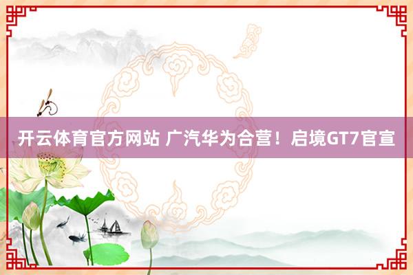 开云体育官方网站 广汽华为合营！启境GT7官宣