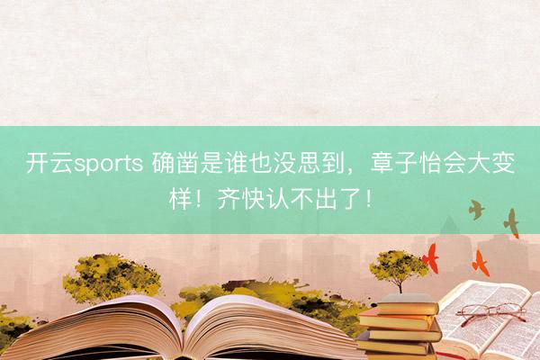 开云sports 确凿是谁也没思到，章子怡会大变样！齐快认不出了！
