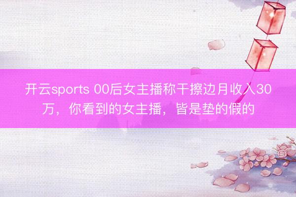 开云sports 00后女主播称干擦边月收入30万，你看到的女主播，皆是垫的假的
