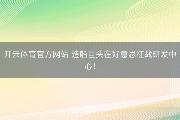 开云体育官方网站 造船巨头在好意思征战研发中心！