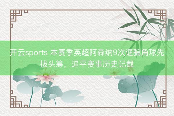 开云sports 本赛季英超阿森纳9次诓骗角球先拔头筹，追平赛事历史记载
