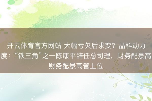 开云体育官方网站 大幅亏欠后求变？晶科动力高层调度：“铁三角”之一陈康平辞任总司理，财务配景高管上位