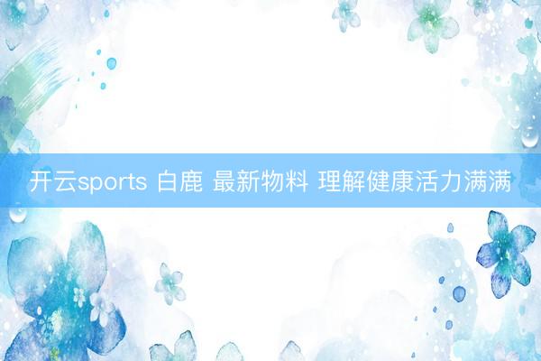 开云sports 白鹿 最新物料 理解健康活力满满