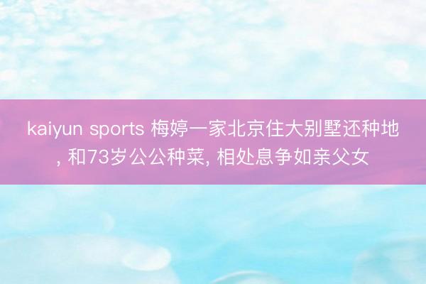 kaiyun sports 梅婷一家北京住大别墅还种地, 和73岁公公种菜, 相处息争如亲父女