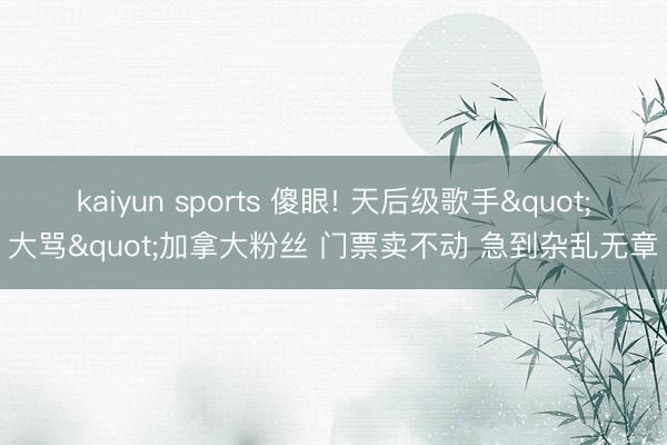 kaiyun sports 傻眼! 天后级歌手"大骂"加拿大粉丝 门票卖不动 急到杂乱无章