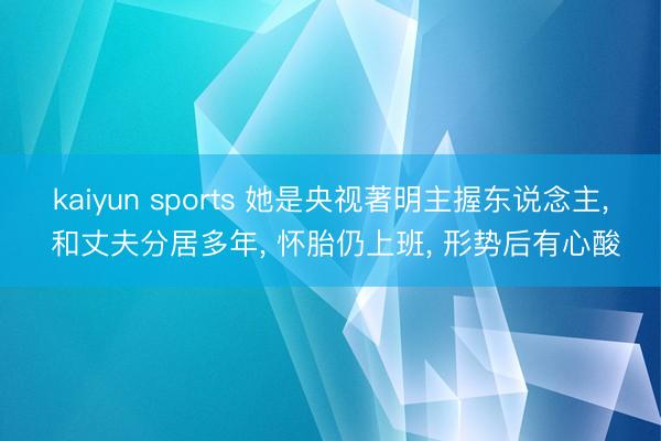 kaiyun sports 她是央视著明主握东说念主, 和丈夫分居多年, 怀胎仍上班, 形势后有心酸