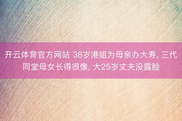 开云体育官方网站 38岁港姐为母亲办大寿, 三代同堂母女长得很像, 大25岁丈夫没露脸