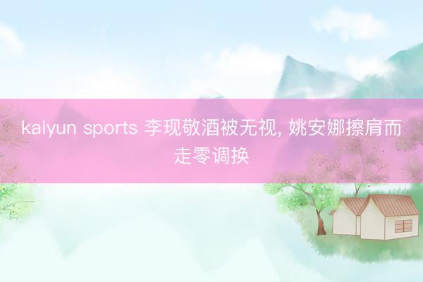kaiyun sports 李现敬酒被无视, 姚安娜擦肩而走零调换