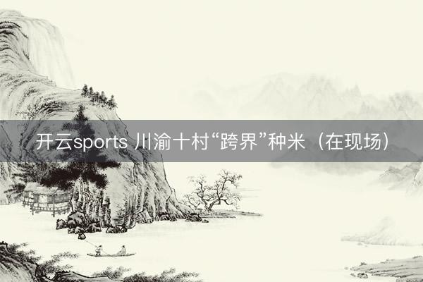 开云sports 川渝十村“跨界”种米（在现场）