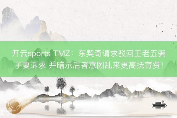 开云sports TMZ：东契奇请求驳回王老五骗子妻诉求 并暗示后者意图乱来更高抚育费！