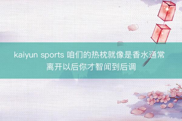 kaiyun sports 咱们的热枕就像是香水通常 离开以后你才智闻到后调