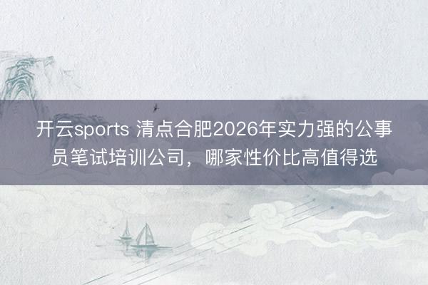 开云sports 清点合肥2026年实力强的公事员笔试培训公司，哪家性价比高值得选