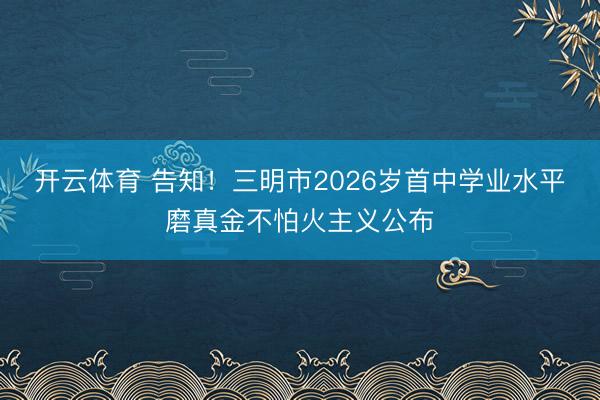 开云体育 告知！三明市2026岁首中学业水平磨真金不怕火主义公布