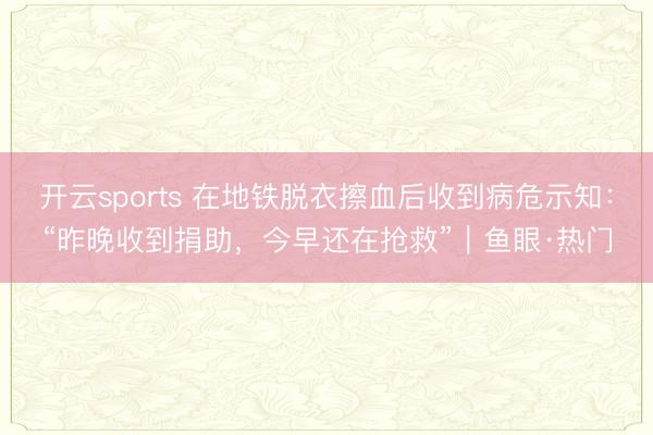 开云sports 在地铁脱衣擦血后收到病危示知：“昨晚收到捐助，今早还在抢救”｜鱼眼·热门
