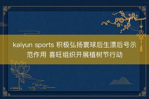 kaiyun sports 积极弘扬寰球后生漂后号示范作用 喜旺组织开展植树节行动