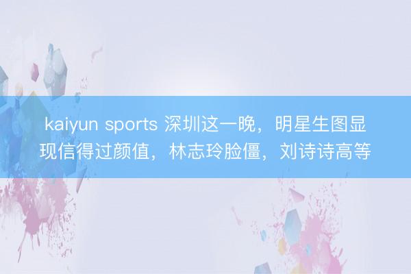 kaiyun sports 深圳这一晚，明星生图显现信得过颜值，林志玲脸僵，刘诗诗高等