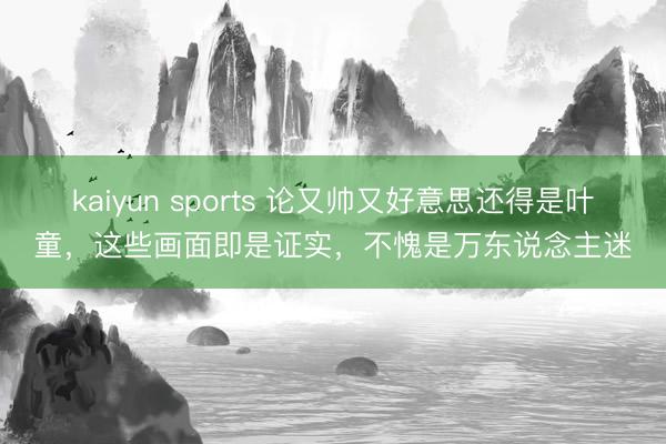 kaiyun sports 论又帅又好意思还得是叶童，这些画面即是证实，不愧是万东说念主迷
