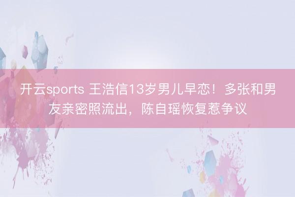 开云sports 王浩信13岁男儿早恋！多张和男友亲密照流出，陈自瑶恢复惹争议