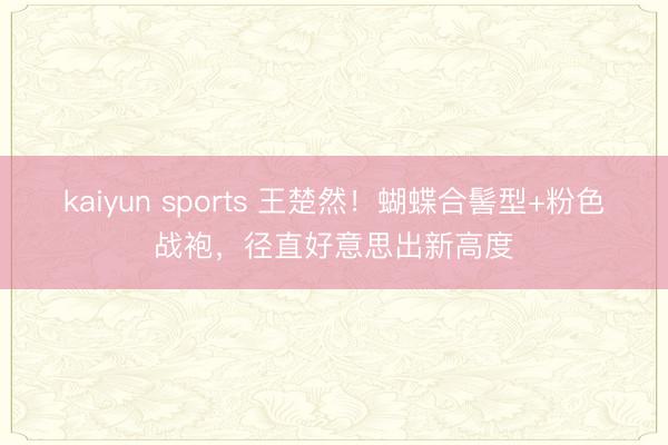 kaiyun sports 王楚然！蝴蝶合髻型+粉色战袍，径直好意思出新高度
