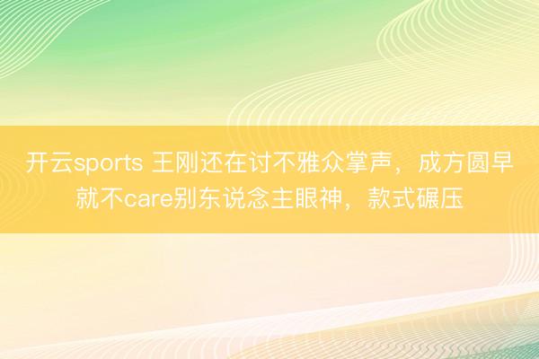 开云sports 王刚还在讨不雅众掌声，成方圆早就不care别东说念主眼神，款式碾压
