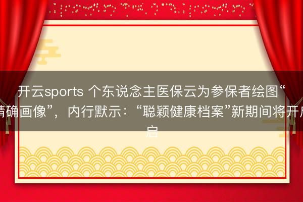 开云sports 个东说念主医保云为参保者绘图“精确画像”，内行默示：“聪颖健康档案”新期间将开启