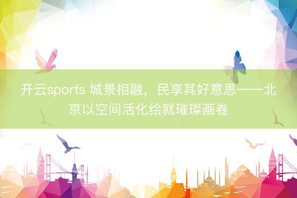 开云sports 城景相融，民享其好意思——北京以空间活化绘就璀璨画卷