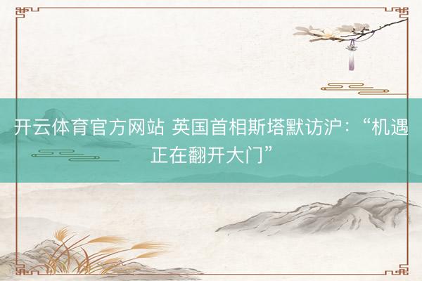 开云体育官方网站 英国首相斯塔默访沪：“机遇正在翻开大门”