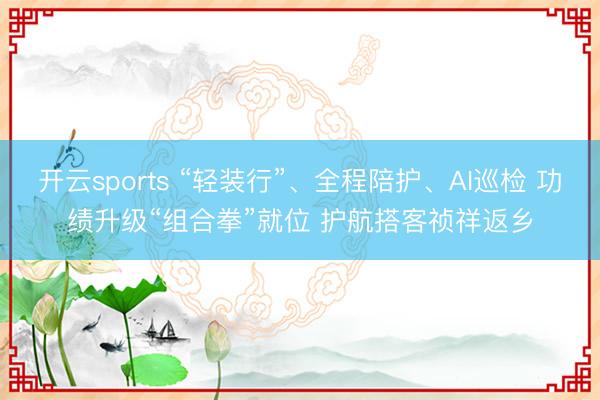 开云sports “轻装行”、全程陪护、AI巡检 功绩升级“组合拳”就位 护航搭客祯祥返乡