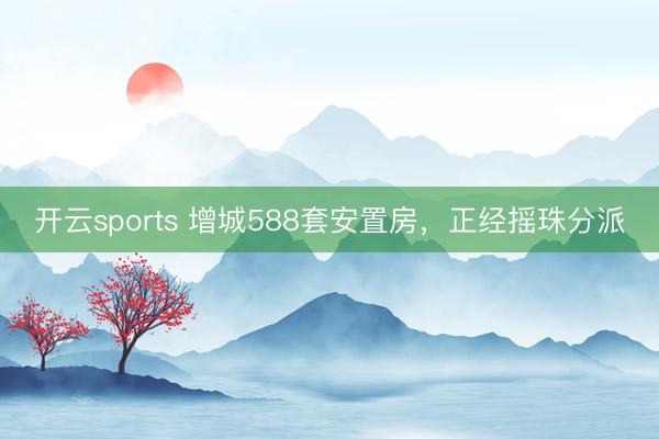 开云sports 增城588套安置房，正经摇珠分派