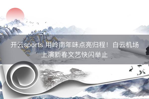 开云sports 用岭南年味点亮归程！白云机场上演新春文艺快闪举止