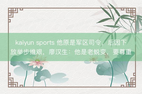 kaiyun sports 他原是军区司令，后因下放举步维艰，廖汉生：他是老蜕变，要尊重