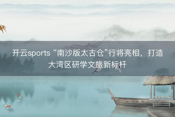 开云sports “南沙版太古仓”行将亮相，打造大湾区研学文旅新标杆