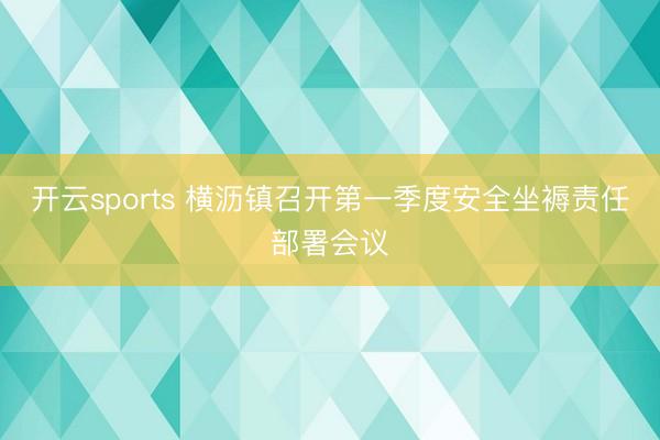 开云sports 横沥镇召开第一季度安全坐褥责任部署会议