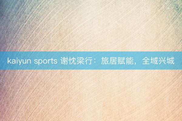 kaiyun sports 谢忱梁行:旅居赋能,全域兴城