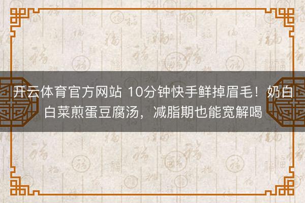 开云体育官方网站 10分钟快手鲜掉眉毛!奶白白菜煎蛋豆腐汤,减脂期也能宽解喝