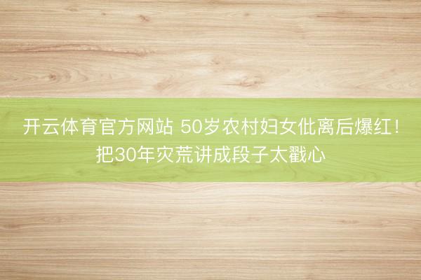 开云体育官方网站 50岁农村妇女仳离后爆红！把30年灾荒讲成段子太戳心