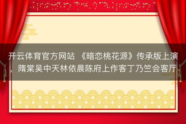 开云体育官方网站 《暗恋桃花源》传承版上演，隋棠吴中天林依晨陈府上作客丁乃竺会客厅